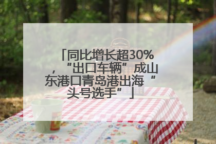 同比增长超30%，“出口车辆”成山东港口青岛港出海“头号选手”