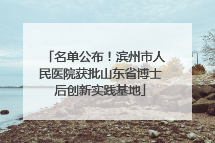 名单公布！滨州市人民医院获批山东省博士后创新实践基地