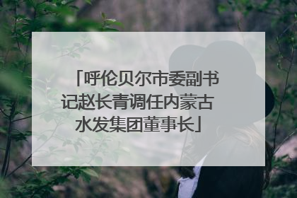 呼伦贝尔市委副书记赵长青调任内蒙古水发集团董事长