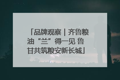 品牌观察｜齐鲁粮油“兰”得一见 鲁甘共筑粮安新长城
