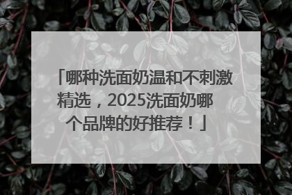 哪种洗面奶温和不刺激精选，2025洗面奶哪个品牌的好推荐！