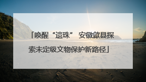唤醒“遗珠” 安徽歙县探索未定级文物保护新路径