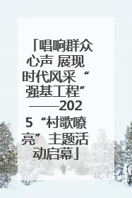 唱响群众心声 展现时代风采“强基工程”——2025“村歌嘹亮”主题活动启幕