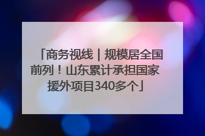 商务视线｜规模居全国前列！山东累计承担国家援外项目340多个