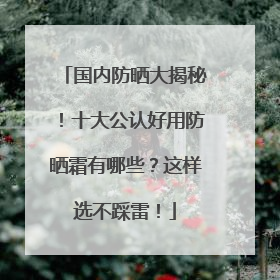 国内防晒大揭秘！十大公认好用防晒霜有哪些？这样选不踩雷！