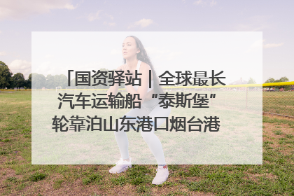 国资驿站｜全球最长汽车运输船“泰斯堡”轮靠泊山东港口烟台港；渤海最大油气平台完成浮托安装