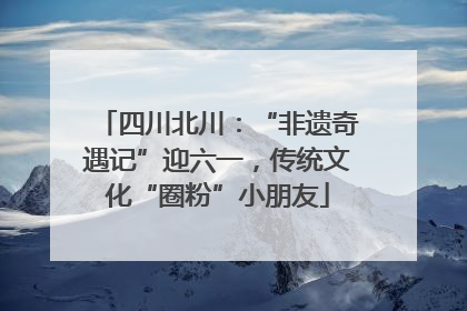 四川北川：“非遗奇遇记”迎六一，传统文化“圈粉”小朋友