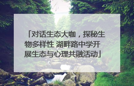 对话生态大咖，探秘生物多样性 湖畔路中学开展生态与心理共融活动