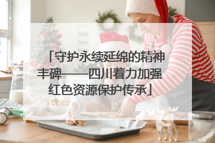 守护永续延绵的精神丰碑——四川着力加强红色资源保护传承
