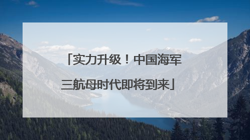 实力升级！中国海军三航母时代即将到来