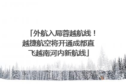 外航入局蓉越航线！越捷航空将开通成都直飞越南河内新航线