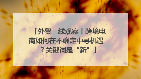 外贸一线观察丨跨境电商如何在不确定中寻机遇？关键词是“新”