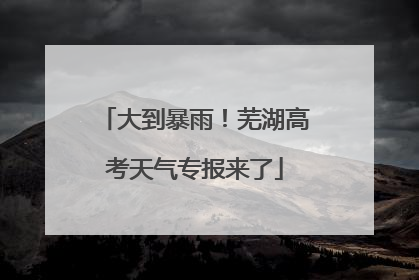 大到暴雨！芜湖高考天气专报来了