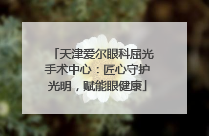 天津爱尔眼科屈光手术中心：匠心守护光明，赋能眼健康