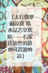 太行叠翠藏凉夏 戏水品艺享欢娱——石家庄这些出游地可消暑纳凉