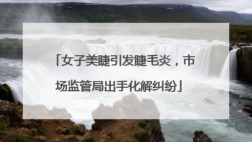 女子美睫引发睫毛炎，市场监管局出手化解纠纷