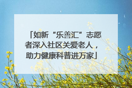 如新“乐善汇”志愿者深入社区关爱老人，助力健康科普进万家