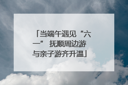 当端午遇见“六一” 抚顺周边游与亲子游齐升温