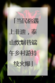 当民俗遇上非遗，泰山炊烟巷端午乡村游持续火爆