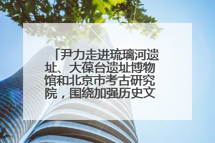 尹力走进琉璃河遗址、大葆台遗址博物馆和北京市考古研究院，围绕加强历史文化名城保护调研