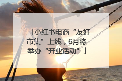 小红书电商“友好市集”上线，6月将举办“开业活动”