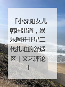 小沈阳女儿韩国出道，娱乐圈并非星二代扎堆的舒适区｜文艺评论
