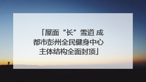 屋面“长”雪道 成都市彭州全民健身中心主体结构全面封顶