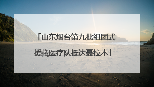 山东烟台第九批组团式援藏医疗队抵达聂拉木