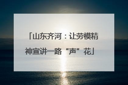 山东齐河：让劳模精神宣讲一路“声”花