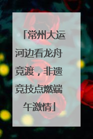 常州大运河边看龙舟竞渡，非遗竞技点燃端午激情
