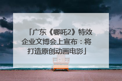广东《哪吒2》特效企业文博会上宣布：将打造原创动画电影