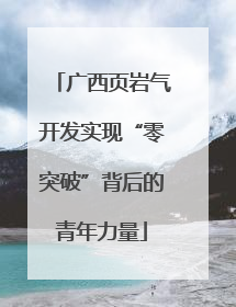 广西页岩气开发实现“零突破”背后的青年力量