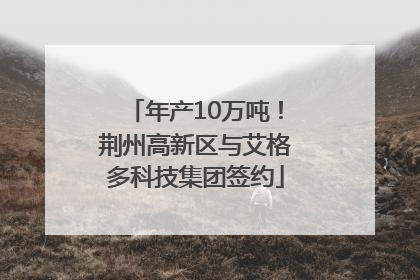 年产10万吨！荆州高新区与艾格多科技集团签约