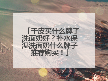 干皮买什么牌子洗面奶好？补水保湿洗面奶什么牌子推荐购买！