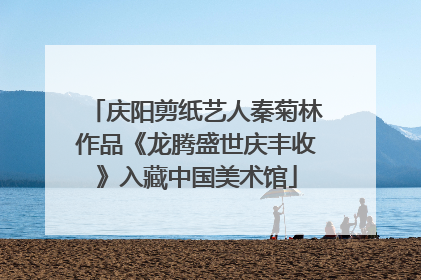 庆阳剪纸艺人秦菊林作品《龙腾盛世庆丰收》入藏中国美术馆