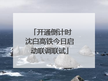 开通倒计时 沈白高铁今日启动联调联试