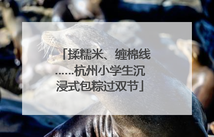 揉糯米、缠棉线……杭州小学生沉浸式包粽过双节