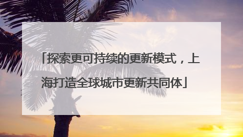 探索更可持续的更新模式，上海打造全球城市更新共同体