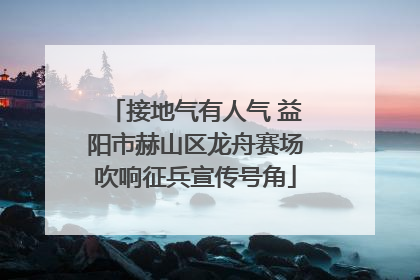 接地气有人气 益阳市赫山区龙舟赛场吹响征兵宣传号角