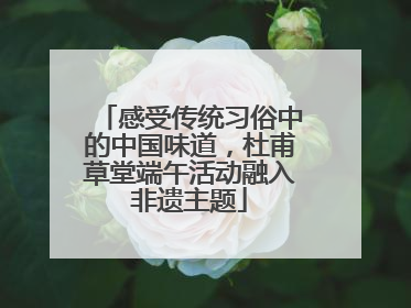 感受传统习俗中的中国味道，杜甫草堂端午活动融入非遗主题