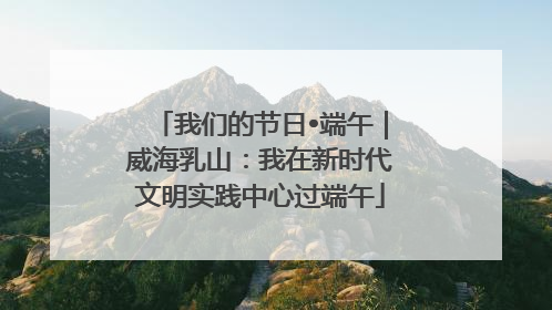 我们的节日•端午｜威海乳山：我在新时代文明实践中心过端午
