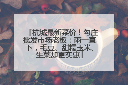 杭城最新菜价！勾庄批发市场老板：雨一直下，毛豆、甜糯玉米、生菜却更实惠