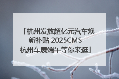 杭州发放超亿元汽车焕新补贴 2025CMS杭州车展端午等你来逛