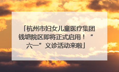 杭州市妇女儿童医疗集团钱塘院区即将正式启用！“六一”义诊活动来啦