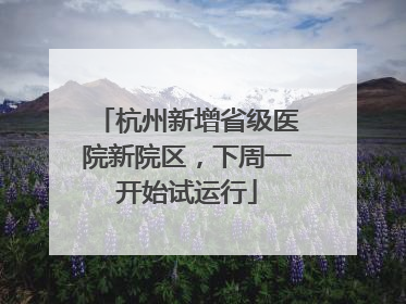 杭州新增省级医院新院区，下周一开始试运行