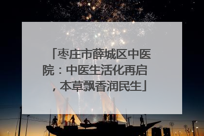 枣庄市薛城区中医院：中医生活化再启，本草飘香润民生
