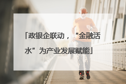 政银企联动，“金融活水”为产业发展赋能