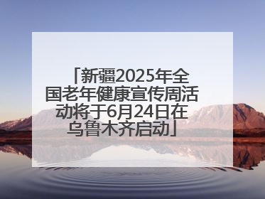 新疆2025年全国老年健康宣传周活动将于6月24日在乌鲁木齐启动