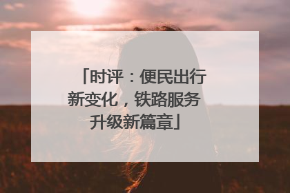 时评：便民出行新变化，铁路服务升级新篇章