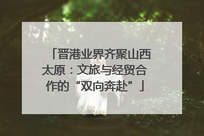 晋港业界齐聚山西太原：文旅与经贸合作的“双向奔赴”